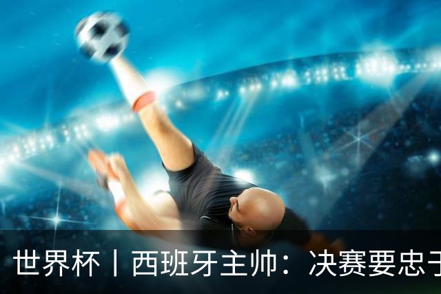 世界杯丨西班牙主帅：决赛要忠于自我 亚马尔身体状况良好