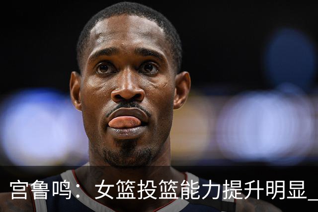 宫鲁鸣：女篮投篮能力提升明显 盼海外球员尽早归队