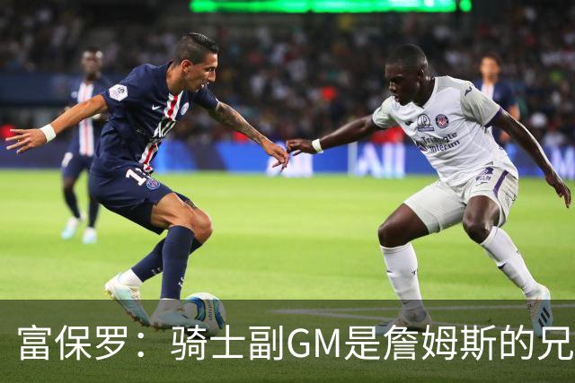 富保罗：骑士副GM是詹姆斯的兄弟极为关键 不利之处在于没了加兰
