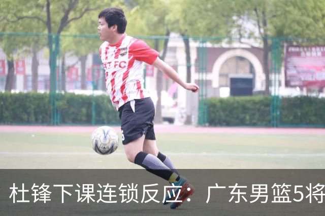 杜锋下课连锁反应：广东男篮5将命运改写，3替补迎转机，2人恐离队