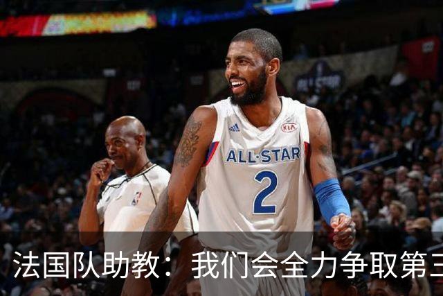 法国队助教：我们会全力争取第三名，能走到这一步同样不容易