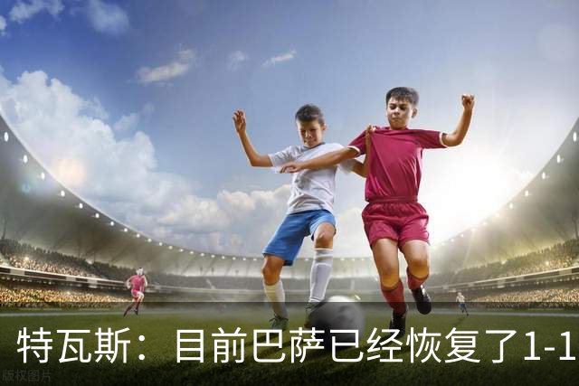 特瓦斯：目前巴萨已经恢复了1-1；决赛已证明西甲是最好的