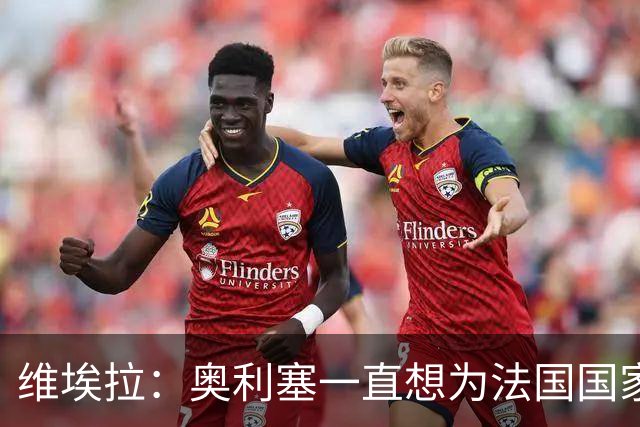 维埃拉：奥利塞一直想为法国国家队效力，从未对此产生过疑问