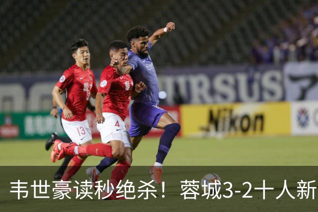 韦世豪读秒绝杀！蓉城3-2十人新鹏城 韦世豪双响周定洋破旧主