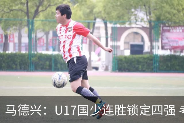 马德兴：U17国少连胜锁定四强 考察新人收效显著