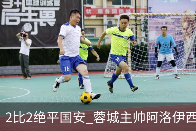 2比2绝平国安 蓉城主帅阿洛伊西：为球员们骄傲