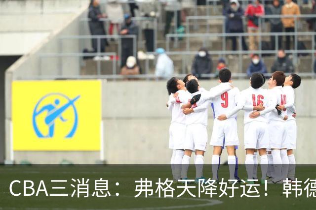 CBA三消息：弗格天降好运！韩德君升任辽篮副总，张镇麟获2400万肥约？